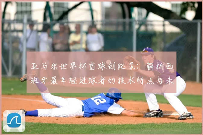 亚马尔世界杯首球创纪录:解析西班牙最年轻进球者的技术特点与未来潜力