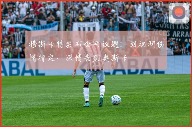 穆斯卡特发布会两议题：刘祝润伤情待定，深情告别奥斯卡