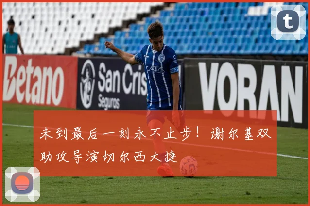 未到最后一刻永不止步!谢尔基双助攻导演切尔西大捷
