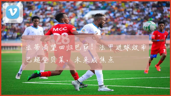 法蒂渴望回归巴萨！法甲进球效率已超登贝莱，未来成焦点