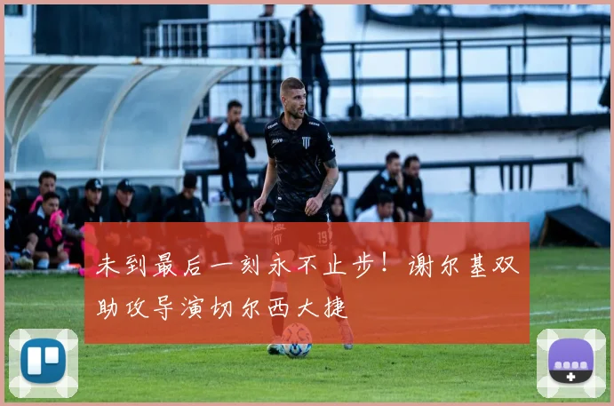 未到最后一刻永不止步!谢尔基双助攻导演切尔西大捷