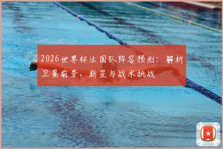 2026世界杯法国队阵容预测：解析卫冕前景、新星与战术挑战