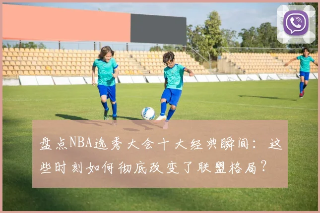 盘点NBA选秀大会十大经典瞬间：这些时刻如何彻底改变了联盟格局？