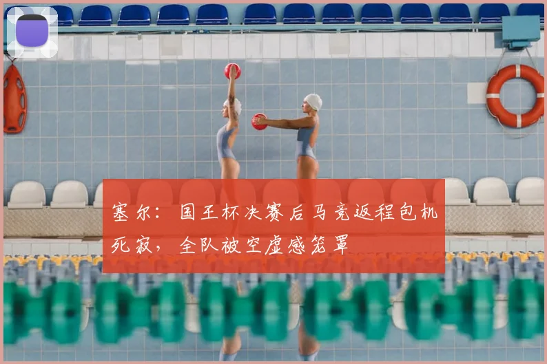 塞尔：国王杯决赛后马竞返程包机死寂，全队被空虚感笼罩