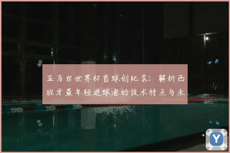 亚马尔世界杯首球创纪录：解析西班牙最年轻进球者的技术特点与未来潜力