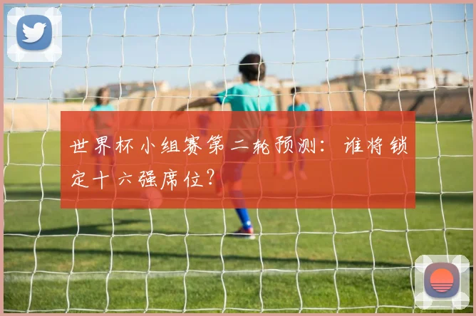 世界杯小组赛第二轮预测:谁将锁定十六强席位?