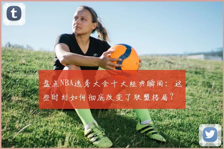 盘点NBA选秀大会十大经典瞬间:这些时刻如何彻底改变了联盟格局?