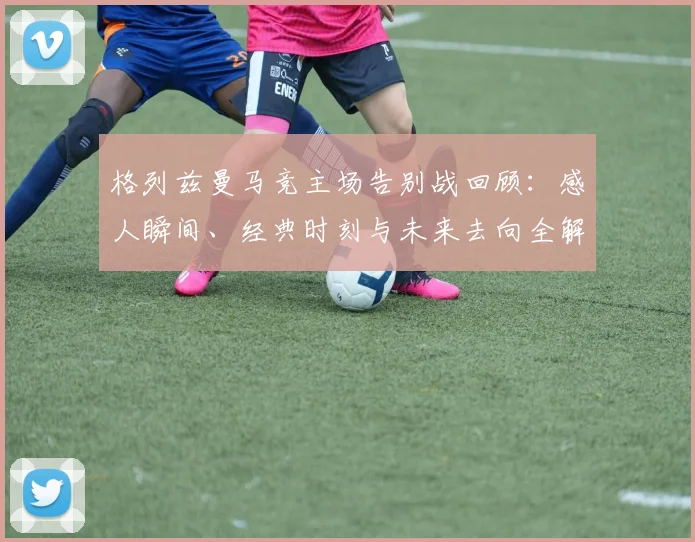 格列兹曼马竞主场告别战回顾:感人瞬间、经典时刻与未来去向全解析
