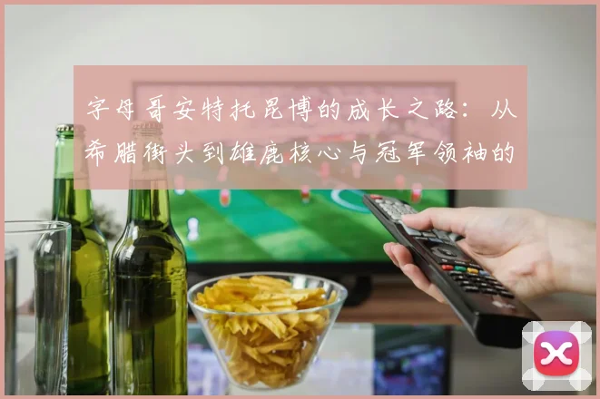 字母哥安特托昆博的成长之路:从希腊街头到雄鹿核心与冠军领袖的蜕变