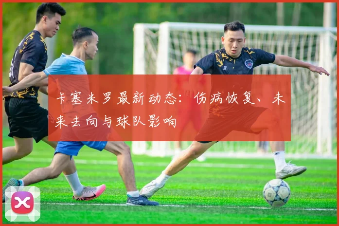 卡塞米罗最新动态:伤病恢复、未来去向与球队影响