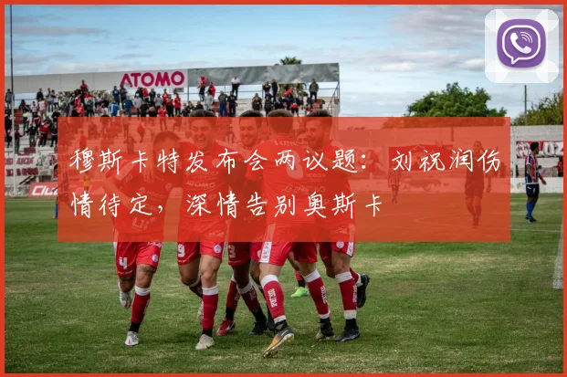 穆斯卡特发布会两议题：刘祝润伤情待定，深情告别奥斯卡