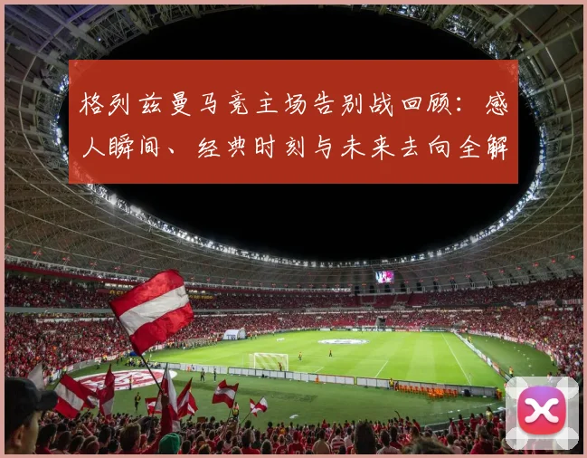 格列兹曼马竞主场告别战回顾:感人瞬间、经典时刻与未来去向全解析